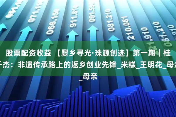 股票配资收益 【爨乡寻光·珠源创迹】第一期｜桂千杰：非遗传承路上的返乡创业先锋_米糕_王明花_母亲