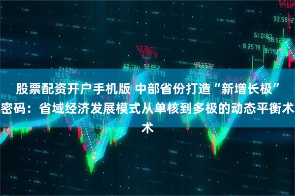 股票配资开户手机版 中部省份打造“新增长极”密码：省域经济发展模式从单核到多极的动态平衡术