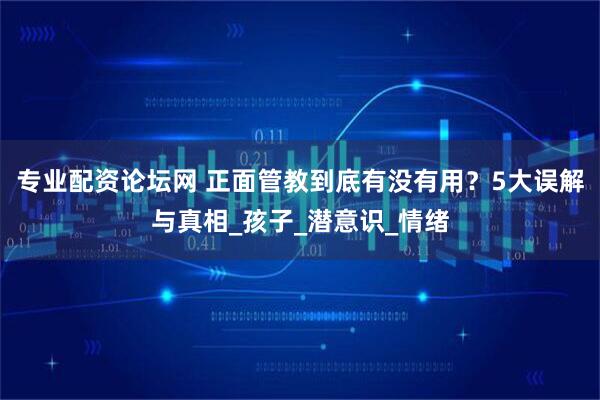 专业配资论坛网 正面管教到底有没有用？5大误解与真相_孩子_潜意识_情绪