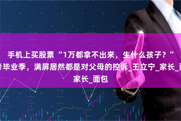 手机上买股票 “1万都拿不出来，生什么孩子？”高考毕业季，满屏居然都是对父母的控诉_王立宁_家长_面包
