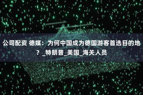 公司配资 德媒：为何中国成为德国游客首选目的地？_特朗普_美国_海关人员