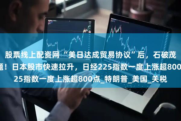 股票线上配资网 “美日达成贸易协议”后，石破茂首度回应自身去留问题！日本股市快速拉升，日经225指数一度上涨超800点_特朗普_美国_关税