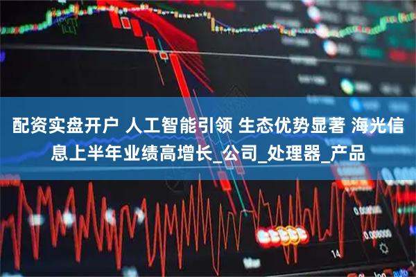 配资实盘开户 人工智能引领 生态优势显著 海光信息上半年业绩高增长_公司_处理器_产品