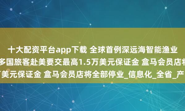 十大配资平台app下载 全球首例深远海智能渔业养殖平台从南通起航 多国旅客赴美要交最高1.5万美元保证金 盒马会员店将全部停业_信息化_全省_产品