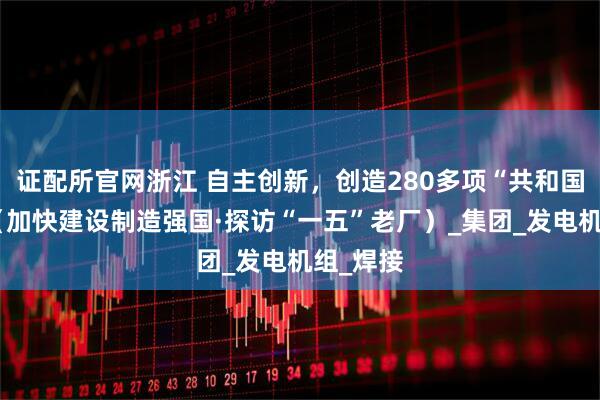 证配所官网浙江 自主创新，创造280多项“共和国第一”（加快建设制造强国·探访“一五”老厂）_集团_发电机组_焊接