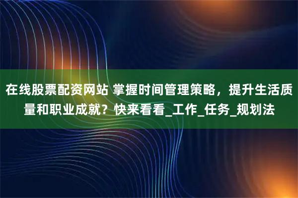 在线股票配资网站 掌握时间管理策略，提升生活质量和职业成就？快来看看_工作_任务_规划法
