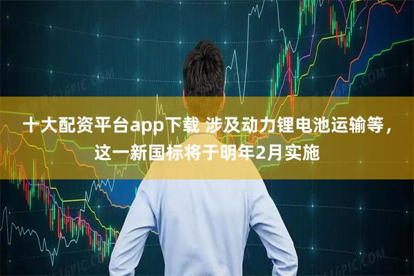 十大配资平台app下载 涉及动力锂电池运输等，这一新国标将于明年2月实施