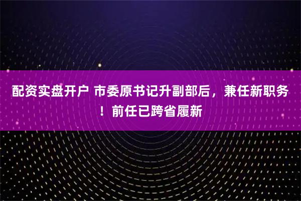 配资实盘开户 市委原书记升副部后，兼任新职务！前任已跨省履新
