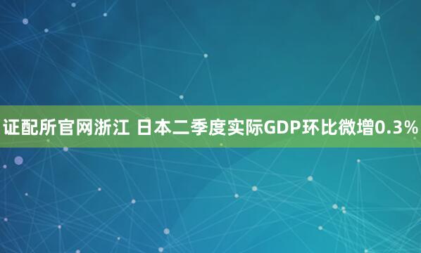 证配所官网浙江 日本二季度实际GDP环比微增0.3%
