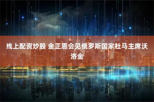 线上配资炒股 金正恩会见俄罗斯国家杜马主席沃洛金
