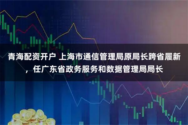 青海配资开户 上海市通信管理局原局长跨省履新，任广东省政务服务和数据管理局局长