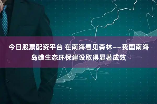 今日股票配资平台 在南海看见森林——我国南海岛礁生态环保建设取得显著成效