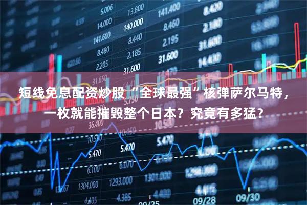 短线免息配资炒股 “全球最强”核弹萨尔马特,一枚就能摧毁整个日本?究竟有多猛?