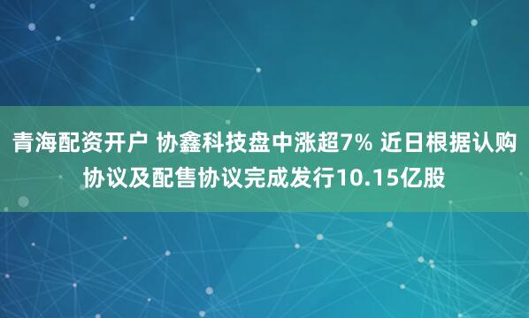 青海配资开户 协鑫科技盘中涨超7% 近日根据认购协议及配售协议完成发行10.15亿股