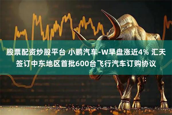 股票配资炒股平台 小鹏汽车-W早盘涨近4% 汇天签订中东地区首批600台飞行汽车订购协议