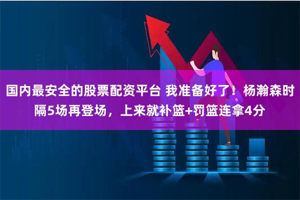 国内最安全的股票配资平台 我准备好了！杨瀚森时隔5场再登场，上来就补篮+罚篮连拿4分