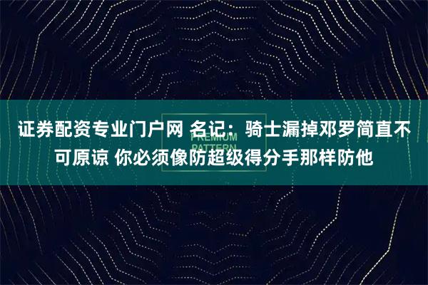 证券配资专业门户网 名记：骑士漏掉邓罗简直不可原谅 你必须像防超级得分手那样防他