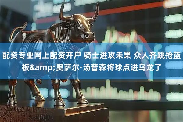 配资专业网上配资开户 骑士进攻未果 众人齐跳抢篮板&奥萨尔·汤普森将球点进乌龙了