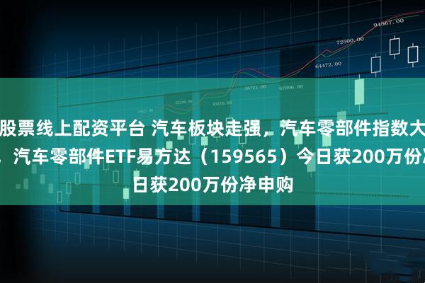 股票线上配资平台 汽车板块走强，汽车零部件指数大涨5%，汽车零部件ETF易方达（159565）今日获200万份净申购