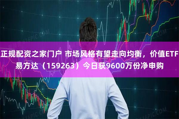 正规配资之家门户 市场风格有望走向均衡，价值ETF易方达（159263）今日获9600万份净申购