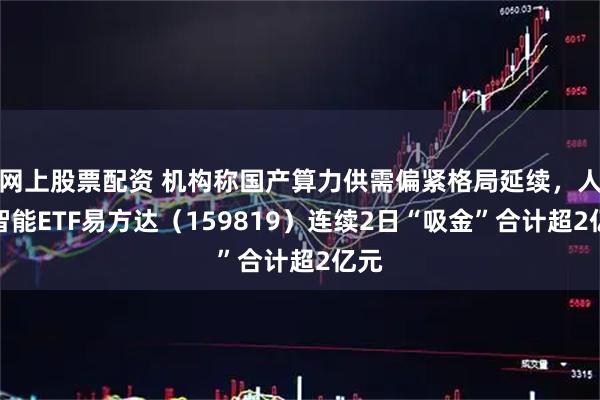网上股票配资 机构称国产算力供需偏紧格局延续，人工智能ETF易方达（159819）连续2日“吸金”合计超2亿元