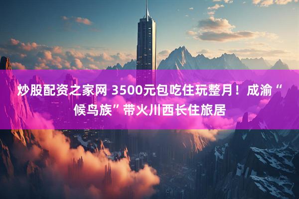 炒股配资之家网 3500元包吃住玩整月！成渝“候鸟族”带火川西长住旅居