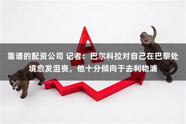 靠谱的配资公司 记者：巴尔科拉对自己在巴黎处境愈发沮丧，他十分倾向于去利物浦