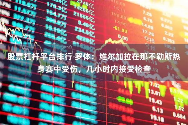 股票杠杆平台排行 罗体：维尔加拉在那不勒斯热身赛中受伤，几小时内接受检查