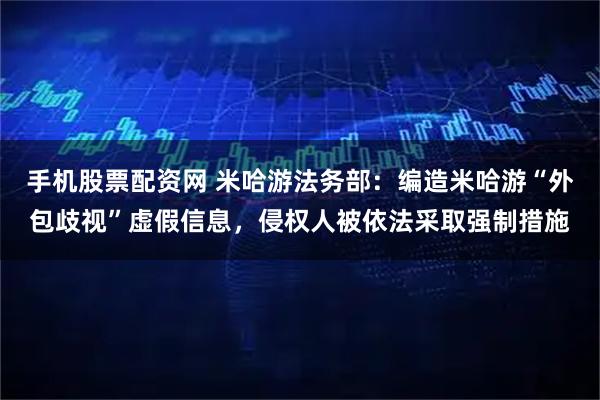 手机股票配资网 米哈游法务部：编造米哈游“外包歧视”虚假信息，侵权人被依法采取强制措施