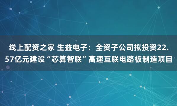 线上配资之家 生益电子：全资子公司拟投资22.57亿元建设“芯算智联”高速互联电路板制造项目